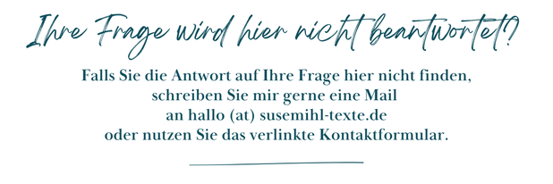 Im Textfeld steht: Ihre Frage wird hier nicht beantwortet? Falls Sie die Antwort auf Ihre Frage hier nicht finden, schreiben Sie mir gerne eine Mail an hallo (at) susemihl-texte.de oder nutzen Sie das verlinkte Kontaktformular.