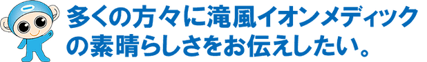 多くの方々に滝風イオンメディックの素晴らしさをお伝えしたい