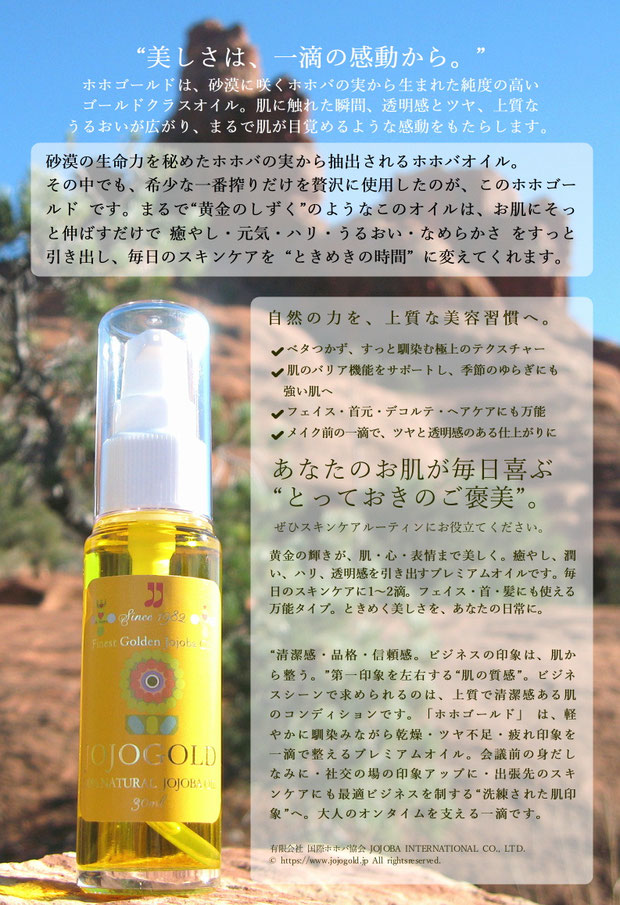 ♔ “美しさは、一滴の感動から。” ホホゴールドは、砂漠に咲くホホバの実から生まれた純度の高い ゴールドクラスオイル。肌に触れた瞬間、透明感とツヤ、上質な うるおいが広がり、まるで肌が目覚めるような感動をもたらします。 砂漠の生命力を秘めたホホバの実から抽出されるホホバオイル。 その中でも、希少な一番搾りだけを贅沢に使用したのが、このホホゴールド です。