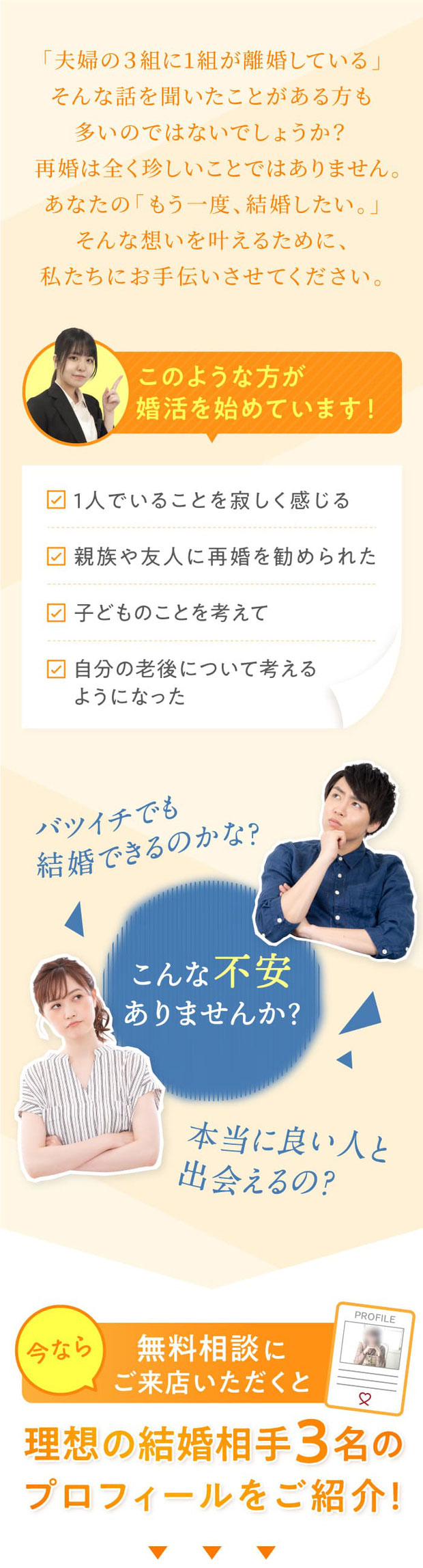 「夫婦の3組に1組が離婚している」そんな話を聞いたことがある方も多いのではないでしょうか？再婚は全く珍しい事ではありません。あなたの「もう一度、結婚したい。」そんな思いを叶えるために、私たちにお手伝いをさせてください。／今なら無料相談にご来店いただくと、理想の結婚相手3名のプロフィールをご紹介！