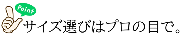 ポイント1 サイズ選びはプロの目で。