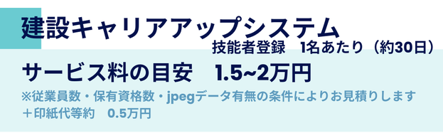 建設キャリアアップシステム 　　技能者登録　1名あたり（約30日）サービス料の目安　1.5~2万円 ※従業員数・保有資格数・jpegデータ有無の条件によりお見積りします ＋印紙代等約　0.5万円