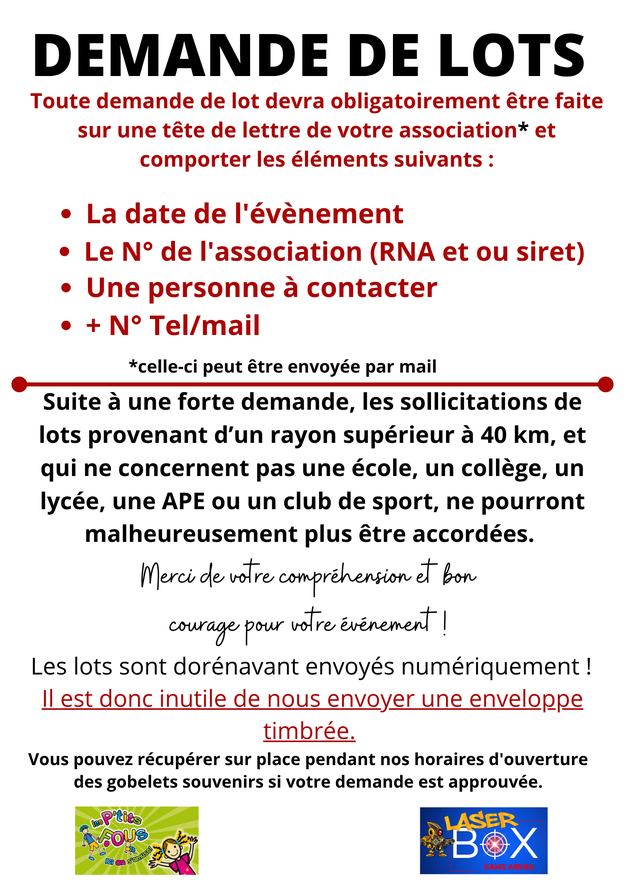 Toute demande de lot devra obligatoirement être faite sur une tête de lettre de votre association* et comporter les éléments suivants : • La date de l'évènement • Le N° de l'association (RNA et ou siret) • Une personne à contacter • + N° Tel/mail *celle-c