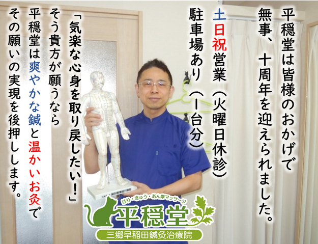 平穏堂は皆様のおかげで無事、営業十年目に入りました。土日祝営業（火曜日休診）。駐車場あり（１台分）。「気楽に動けた心身を取り戻したい」そう貴方が願うなら平穏堂は爽やかな鍼と温かい灸でその実現を後押しします。