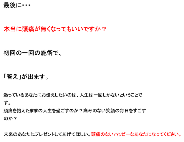 最後に・・　本当に頭痛が治ってもいいですか？　初回一回の治療で、「答え」が出ます。迷ってるあなたにお伝えしたいのは、人生は一回しかないということです。頭痛を抱えたままの人生を過ごすのか？痛みのない笑顔の毎日をすごすのか？未来のあなたにプレゼントしてあげてほしい。頭痛のないハッピーなあなたになってください。