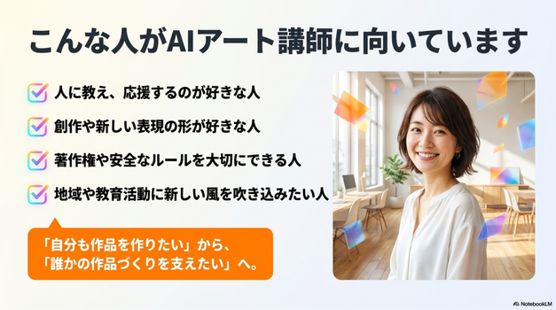 AIアート講師は、次のような人に向いています。  AIアートを人に教えたい人 初心者に分かりやすく説明するのが好きな人 創作や表現が好きな人 人の作品づくりを応援したい人 講座やワークショップを開きたい人 著作権や安全な使い方も大切にしたい人 地域活動や教育活動にAIアートを取り入れたい人