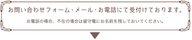 お問い合わせフォーム・メール・お電話にて受け付けております。お電話の場合、不在の際は留守電にお名前を残しておいてください。