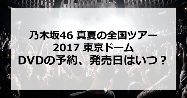 【乃木坂46 真夏の全国ツアー2017 東京ドーム】DVDの予約、発売日はいつ?発売はあるの?