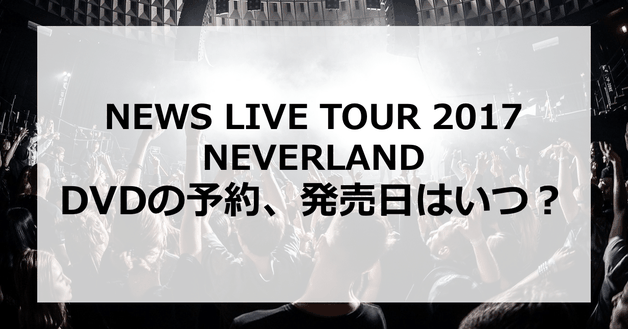 【NEWS LIVE TOUR 2017 NEVERLAND】DVDの予約、発売日はいつ?発売はあるの?