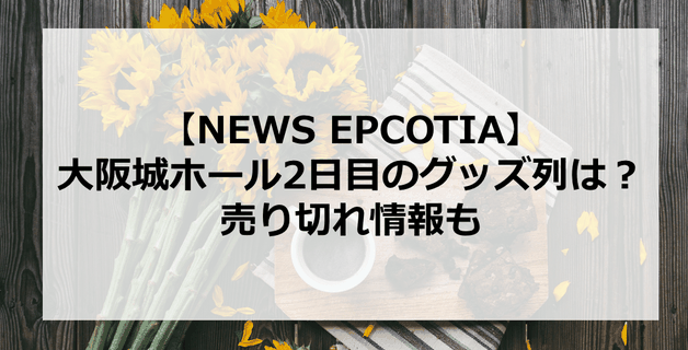 【EPCOTIA】5月6日・NEWS大阪城ホール2日目のグッズ列は?売り切れ情報も