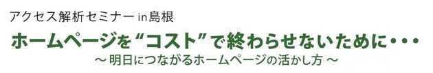 アクセス解析セミナーin島根・松江　ホームページを”コスト”で終わらせないために・・・～明日につながるホームページの活かし方～