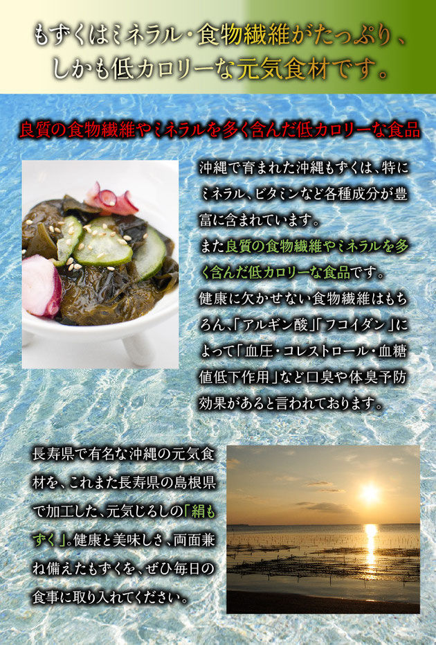沖縄で育まれた沖縄もずくは、特にミネラル、ビタミンなど各種成分が豊富に含まれています。また良質の食物繊維やミネラルを多く含んだ低カロリーな食品です。