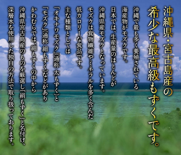 沖縄県・宮古島産の希少な最高級もずくです。モズクは食物繊維やミネラルを多く含んだ低カロリーな食品です。