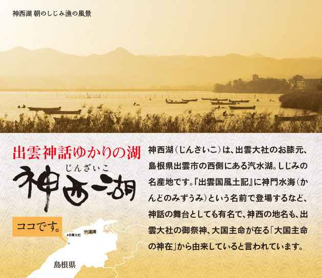 神西湖（じんざいこ）は、出雲大社のお膝元、島根県出雲市の西側にある汽水湖。しじみの名産地です。『出雲国風土記』に神門の水海（かんどのみずうみ）という名前で登場するなど、神話の舞台としても有名で、神西の地名も出雲大社の御祭神、大国主命が在る「大国主命の神在」から由来していると言われています。