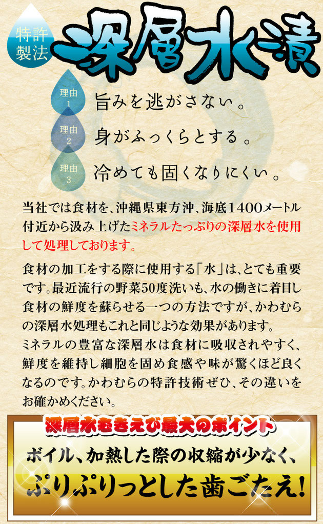 深層水漬けの理由①旨みを逃がさない、　②身がふっくらとする、　③冷めても固くなりにくい、　　当社では食材を、沖縄県東方沖、海底1400メートル付近から汲み上げたミネラルたっぷりの深層水を使用して処理しております。　食材の加工をする際に使用する「水」は、とても重要です。