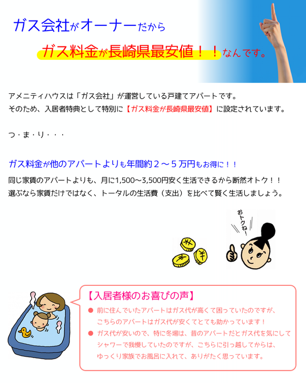 ガス会社がオーナーだから、ガス料金が安い！長崎県最安値です！アメニティハウスは、ガス会社が運営している戸建てアパートです。そのため、入居者特典として特別に、ガス料金が長崎県最安値に設定されています。つまり、ガス料金が他のアパートよりも年間約２〜３万円もお得に！同じ家賃のアパートよりも月に１５００円〜３０００円安く生活できるから断然お得です！選ぶなら家賃だけではなく、トータルの生活費（収支）を比べて