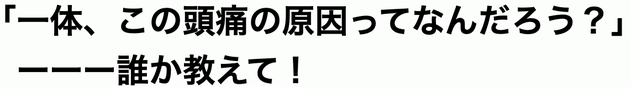 一体、この頭痛の原因はなんだろう？　誰か教えて！