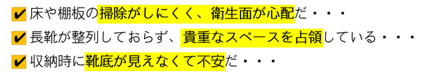 床や棚板の掃除がしにくく衛生面が心配 / 長靴が整列しておらず貴重なスペースを占領 / 収納時に靴底が見えなくて不安