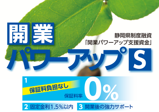 静岡県制度融資開業パワーアップ支援資金「開業パワーアップＳ」が新たに誕生。創業予定者および創業後1年未満であり、静岡県信用保証協会の未利用者については、信用保証料を０％とする画期的な制度融資です。