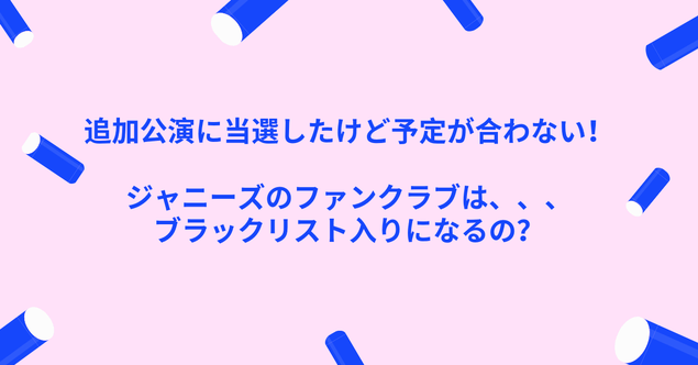 追加公演に当選したけど予定が合わない!ジャニーズFCはブラックリスト入りになるの?