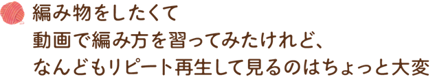 編み物をしたくて動画で編み方を習ってみたけれど、なんどもリピート再生して見るのはちょっと大変