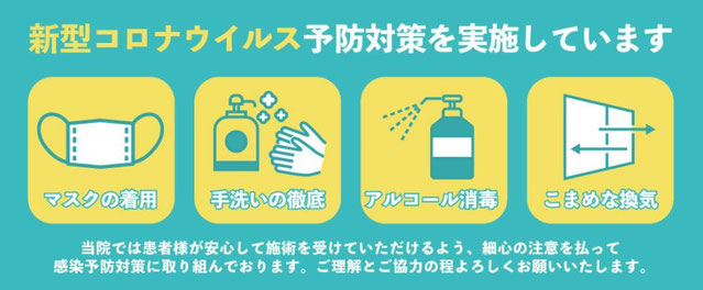 新型コロナウィルス予防対策を実施しています（マスク着用、手洗いの徹底、アルコール消毒、こまめな換気）当院では患者様が安心して施術を受けていただけるよう、細心の注意を払って感染予防策に取り組んでおります。ご理解とご協力の程よろしくお願い致します。