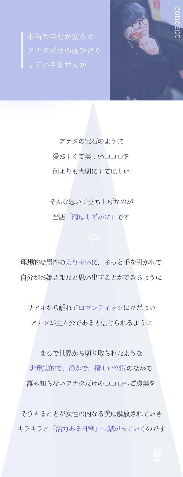 札幌　女風　女性向け風俗　【CONCEPT】本当の自分が安らぐ　アナタだけの雨やどりしていきませんか　アナタの宝石のように愛おしくて美しいココロを、何よりも大切にしてほしい　そんな思いで立ち上げたのが、当店「雨はしずかに」です　理想的な男性の「よりそい」に、そっと手を引かれて　自分がお姫さまだと思い出すことができるように　リアルから離れてロマンティックにただよい　まるで世界から切り取られたような　非現実的で、静かで、優しい空間のなかで、誰も知らないアナタだけのココロへご褒美を　そうすることで女性の内なる美