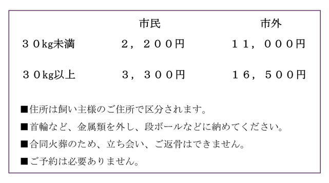 犬（１体）2,200円（市民）11,000円（市外）ｰ猫（１匹）1,100円（市民）11,000円（市外）■住所は飼い主様のご住所で区分されます。■首輪など、金属類を外し、段ボールなどに納めてください。■合同火葬のため、立ち会い、ご返骨はできません。■ご予約は必要ありません。