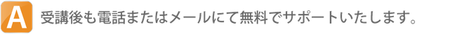 A.受講後も電話またはメールにて無料でサポートしています。