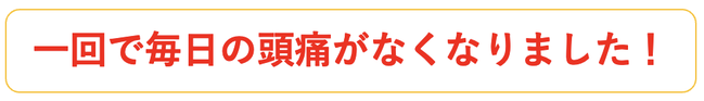 １回で毎日の頭痛がなくなりました