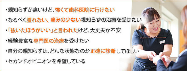 ・親知らずが痛いけど、怖くて歯科医院に行けない ・なるべく腫れない、痛くない親知らずの治療を受けたい ・「抜いたほうがいい」と言われたけど、大丈夫か不安 ・経験豊富な専門医の治療を受けたい ・自分の親知らずは、どんな状態なのか正確に診断してほしい ・セカンドオピニオンを希望している