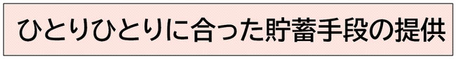 ひとりひとりに合った貯蓄手段の提供