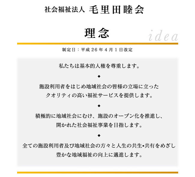 私たちは基本的人権を尊重します。 ◆ 施設利用者をはじめ地域社会の皆様の立場に立った クオリティの高い福祉サービスを提供します。 ◆ 積極的に地域社会にむけ、施設のオープン化を推進し、 開かれた社会福祉事業を目指します。 ◆ 全ての施設利用者及び地域社会の方々と人生の共生•共有をめざし 豊かな地域福祉の向上に邁進します。