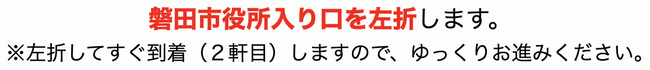 磐田市役所入り口を左折します。※左折してすぐ到着（２けんめ）しますので、ゆっくりお進みください。