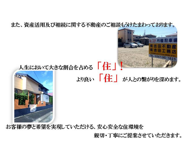 また、資産活用及び相続に関する不動産のご相談もうけたまわっております。 人生において大きな割合を占める「住」！ より良い「住」が人との繋がりを深めます。 お客様の夢と希望を実現していただける、安心安全な住環境を親切・丁寧にご提案させていただきます。