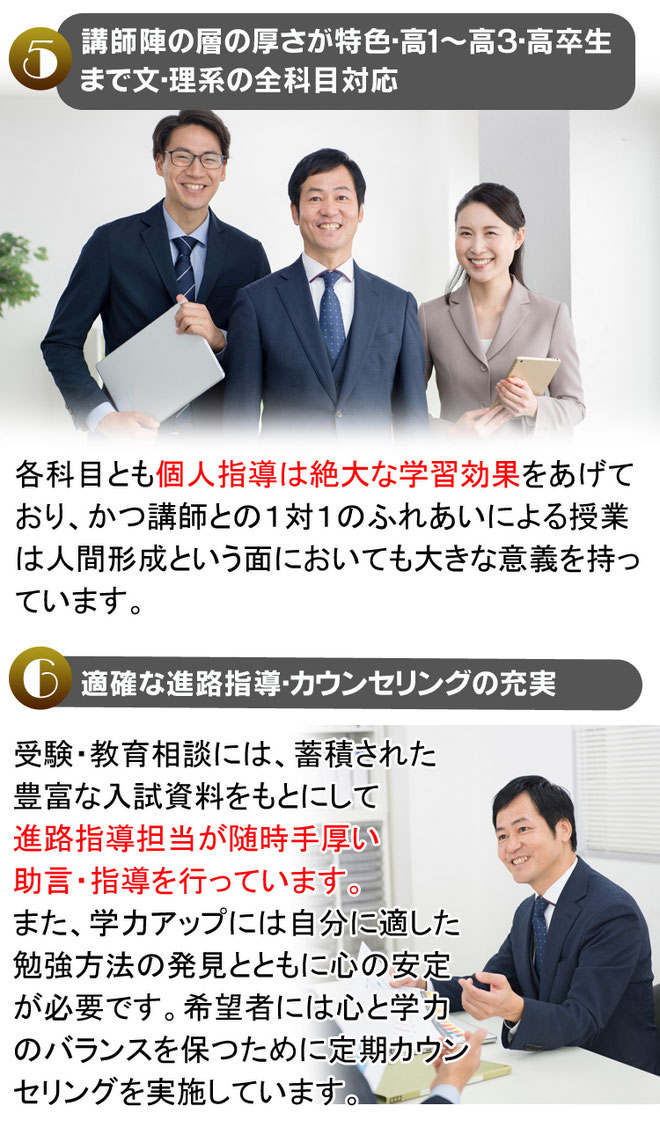 ⑤講師陣の層の厚さが特色・高１～高３・高卒生まで文・理系の全科目対応　各科目とも個人指導は絶大な学習効果をあげており、かつ講師との１対１のふれあいによる授業は人間形成という面においても大きな意義を持っています。⑥適確な進路指導・カウンセリングの充実　受験・教育相談には、蓄積された豊富な入試資料をもとにして進路指導担当が随時手厚い助言・指導を行っています。また、学力アップには自分に適した勉強方法の発見とともに心の安定が必要です。希望者には心と学力のバランスを保つために定期カウンセリングを実施しています。