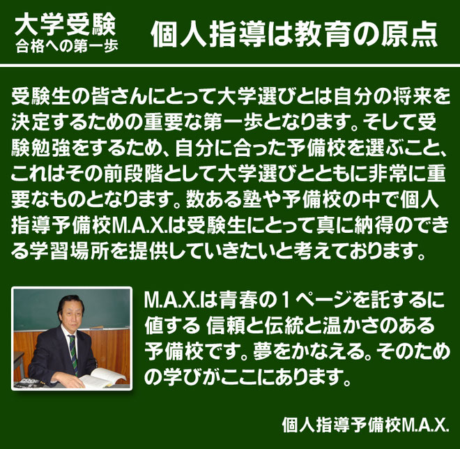 個人指導は教育の原点　　受験生の皆さんにとって大学選びとは自分の将来を決定するための重要な第一歩となります。そして受験勉強をするため、自分に合った予備校を選ぶこと、これはその前段階として大学選びとともに非常に重要なものとなります。数ある塾や予備校の中で個人指導予備校M.A.X.は受験生にとって真に納得のできる学習場所を提供していきたいと考えております。M.A.X.は青春の 1 ページを託するに値する 信頼と伝統と温かさのある予備校です。夢をかなえる。そのための学びがここにあります。