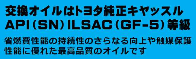 交換オイルは、トヨタキヤッスルオイルAPI(SN)ILSAC(GF-5)等級。省燃費性能の持続とさらなる向上や触媒保護性能に優れた最高品質のオイルです。