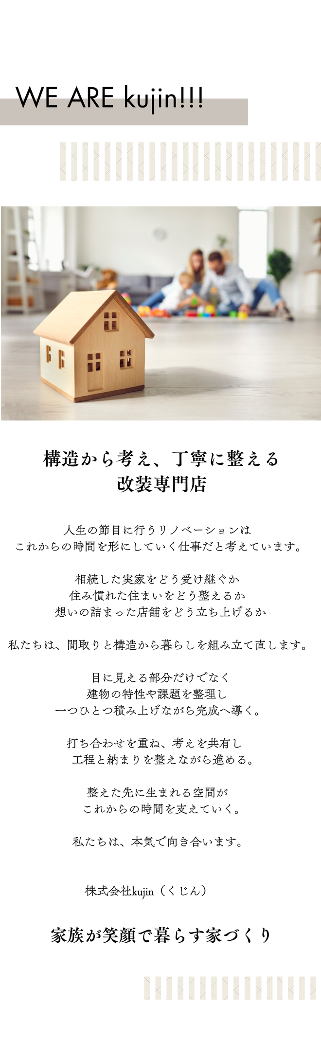 人生の節目に行うリノベーションは、これからの時間を形にしていく仕事だと考えています。相続した実家をどう受け継ぐか。住み慣れた住まいをどう整えるか。想いの詰まった店舗をどう立ち上げるか。私たちは、間取りと構造から暮らしを組み立て直します。目に見える部分だけでなく建物の特性や課題を整理し、一つひとつ積み上げながら完成へ導く。打ち合わせを重ね、考えを共有し、工程と納まりを整えながら進める。整えた先に生まれる空間が、これからの時間を支えていく。私達は本気で向き合います。建築士。施工管理。大工工事。
