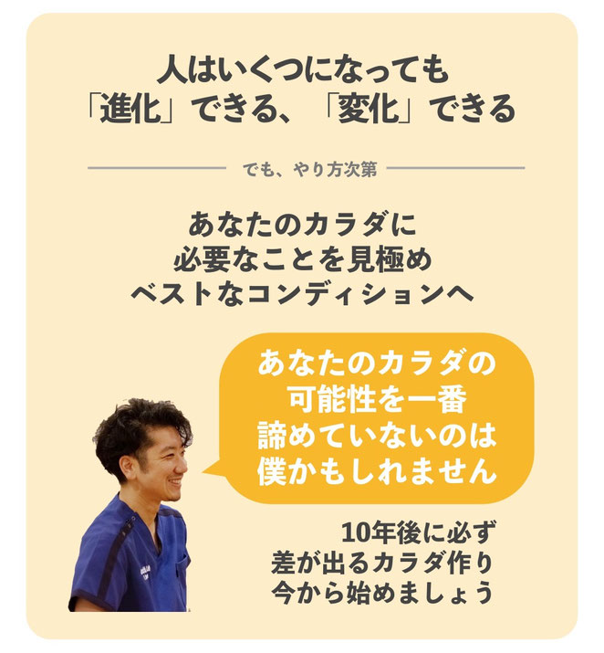 人はいくつになっても「進化」できる、「変化」できる。でもやり方次第。あなたの体に必要なことを見極め、ベストなコンディションへ。「あなたの体の可能性を一番諦めていないのは僕かもしれません」10年後に必ず差が出る体作り。今から一緒に始めましょう。