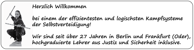 Herzlich Willkommen  bei einem der effizientesten und logischsten Kampfsysteme  der Selbstverteidigung!  Wir sind seit über 27 Jahren in Berlin und Frankfurt (Oder),  hochgraduierte Lehrer aus Justiz und Sicherheit inklusive. 