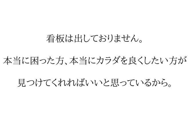 肩こりや腰痛、産後の骨盤矯正などで本当に困っている方に見つけてもらえればいいと考え、看板を出しておりません。