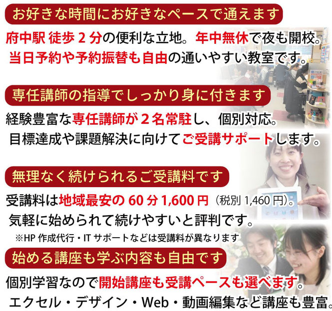 お好きな時間にお好きなペースで通えます。府中駅前0分の便利な立地。専任講師の指導でしっかり身に付きます。無理なく続けられるご受講料です。開始講座も学ぶ内容も自由に選べます。