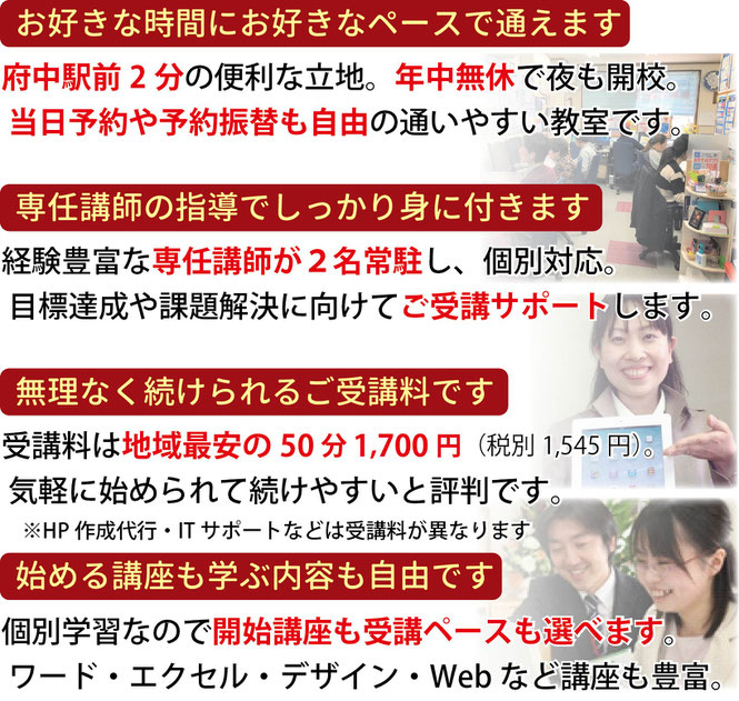 お好きな時間にお好きなペースで通えます。府中駅前0分の便利な立地。専任講師の指導でしっかり身に付きます。無理なく続けられるご受講料です。開始講座も学ぶ内容も自由に選べます。
