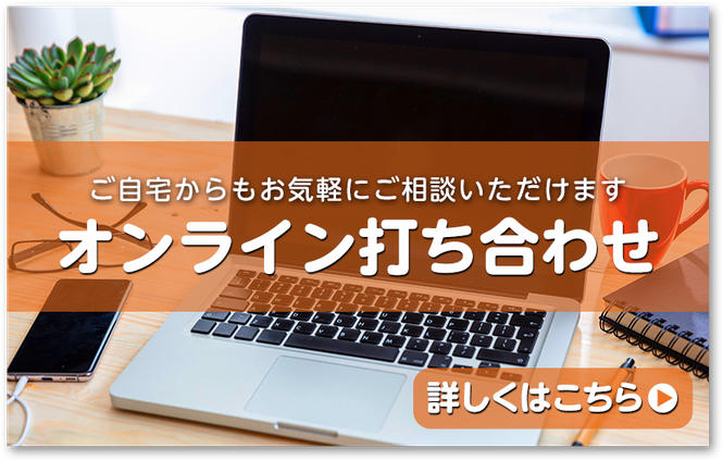 ご自宅からもお気軽にご相談いただけます　オンライン打ち合わせ　詳しくはこちら