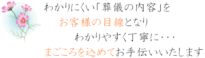 わかりにくい葬儀の内容をお客様目線となりわかりやすく丁寧にまごころを込めてお手伝いいたします