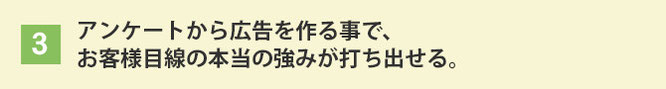 アンケートから広告を作る事で、お客様目線の本当の強みが打ち出せる。
