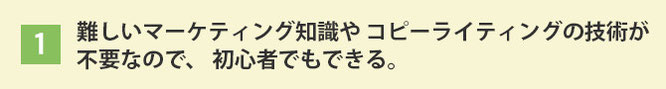難しいマーケティング知識や コピーライティングの技術が 不要なので、初心者でもできる。