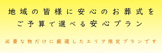 地域の皆様に安心のお葬式を　ご予算で選べる安心プラン　必要な物だけに厳選したエリア限定プランです