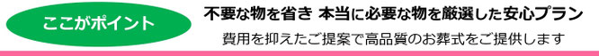 ここがポイント 不要な物を省き、本当に必要な物を厳選した安心プラン 費用を抑えたご提案で高品質のお葬式をご提供します。